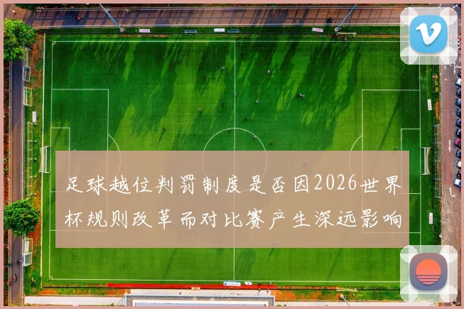 足球越位判罚制度是否因2026世界杯规则改革而对比赛产生深远影响