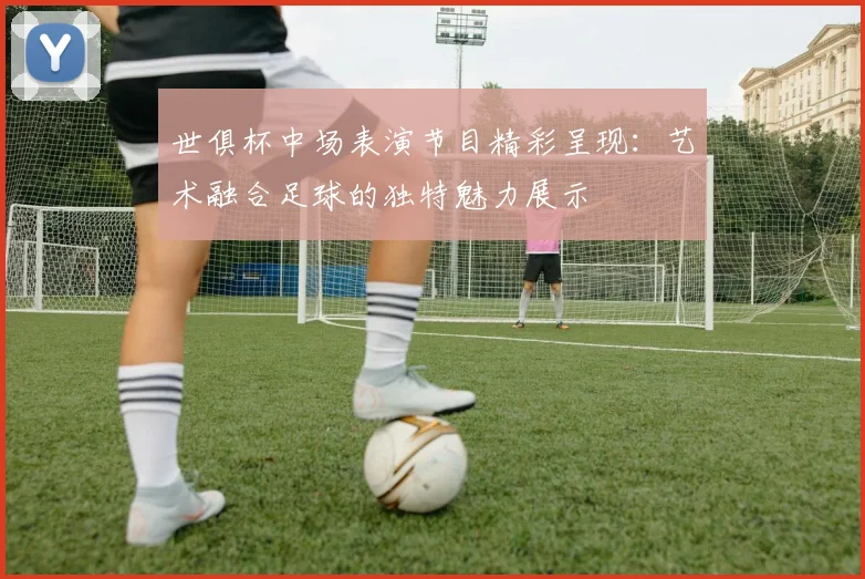 世俱杯中场表演节目精彩呈现：艺术融合足球的独特魅力展示
